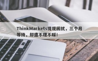 ThinkMarkets提现困扰，三个月等待，却遭不理不睬！