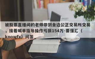 被股票直播间的老师带到金边公正交易所交易，接着喊单指导操作亏损154万-要懂汇（knowfx）问答