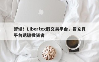 警惕！Libertex假交易平台，冒充真平台诱骗投资者