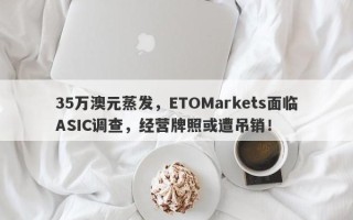 35万澳元蒸发，ETOMarkets面临ASIC调查，经营牌照或遭吊销！