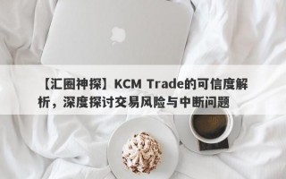 【汇圈神探】KCM Trade的可信度解析，深度探讨交易风险与中断问题