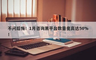 不问后悔！1月咨询黑平台数量竟高达50%！