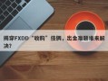 揭穿FXDD“收购”伎俩，出金难题谁来解决？