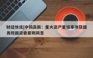 财经快讯|中钨高新：重大资产重组事项获国务院国资委原则同意