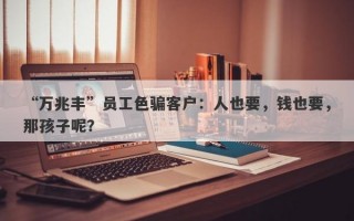 “万兆丰”员工色骗客户：人也要，钱也要，那孩子呢？