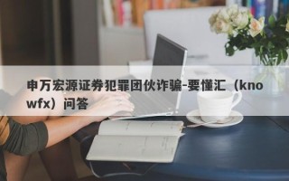 申万宏源证券犯罪团伙诈骗-要懂汇（knowfx）问答