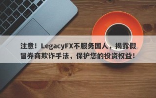 注意！LegacyFX不服务国人，揭露假冒券商欺诈手法，保护您的投资权益！