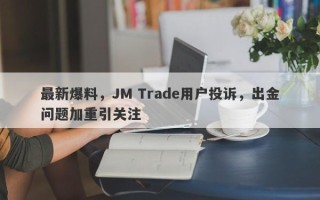 最新爆料，JM Trade用户投诉，出金问题加重引关注