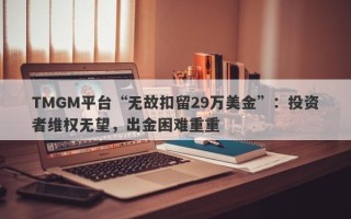 TMGM平台“无故扣留29万美金”：投资者维权无望，出金困难重重