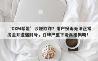 ‘CXM希盟’涉嫌欺诈？用户投诉无法正常出金并遭遇封号，口碑严重下滑真相揭晓！