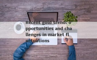 Recent gold trend: opportunities and challenges in market fluctuations