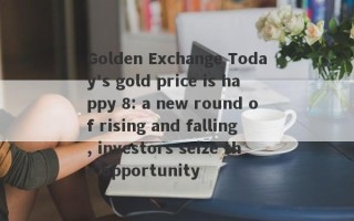 Golden Exchange Today's gold price is happy 8: a new round of rising and falling, investors seize the opportunity