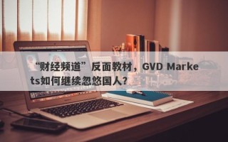 “财经频道”反面教材，GVD Markets如何继续忽悠国人？