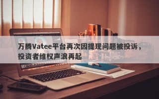 万腾Vatee平台再次因提现问题被投诉，投资者维权声浪再起