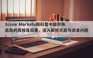 Scope Markets斯科普中国市场退出的真相及后果，深入解析欠薪与资金问题！