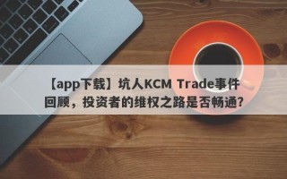 【app下载】坑人KCM Trade事件回顾，投资者的维权之路是否畅通？