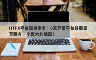 HTFX平台疑点重重：6家异常平台背后是否藏有一个巨大的骗局？