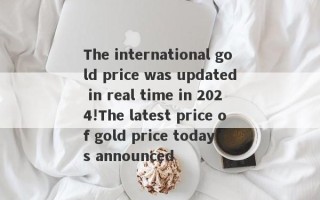 The international gold price was updated in real time in 2024!The latest price of gold price today is announced