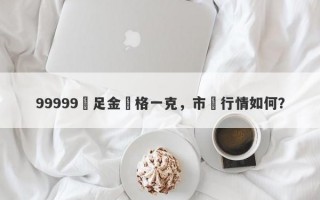 99999萬足金價格一克，市場行情如何？