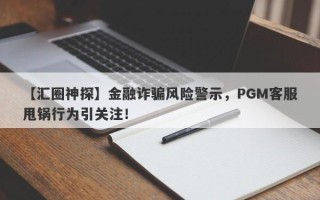 【汇圈神探】金融诈骗风险警示，PGM客服甩锅行为引关注！