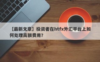 【最新文章】投资者在htfx外汇平台上如何处理高额费用？