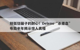 别低估骗子的耐心！Deleno“杀猪盘”布局半年揭示惊人真相