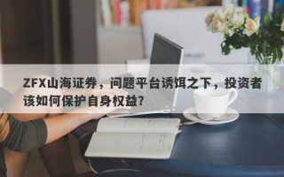 ZFX山海证券，问题平台诱饵之下，投资者该如何保护自身权益？