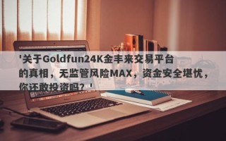 '关于Goldfun24K金丰来交易平台的真相，无监管风险MAX，资金安全堪忧，你还敢投资吗？'