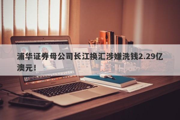 浦华证券母公司长江换汇涉嫌洗钱2.29亿澳元！-第1张图片-要懂汇