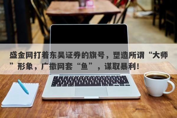 盛金网打着东吴证券的旗号，塑造所谓“大师”形象，广撒网套“鱼”，谋取暴利！-第1张图片-要懂汇