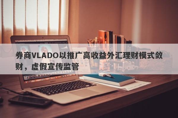 券商VLADO以推广高收益外汇理财模式敛财，虚假宣传监管-第1张图片-要懂汇