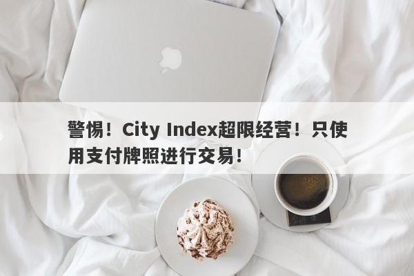 警惕！City Index超限经营！只使用支付牌照进行交易！-第1张图片-要懂汇