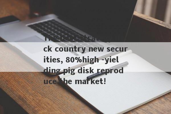 The best strategy deck country new securities, 80%high -yielding pig disk reproduce the market!-第1张图片-要懂汇