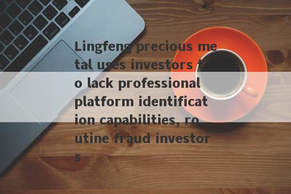 Lingfeng precious metal uses investors to lack professional platform identification capabilities, routine fraud investors-第1张图片-要懂汇