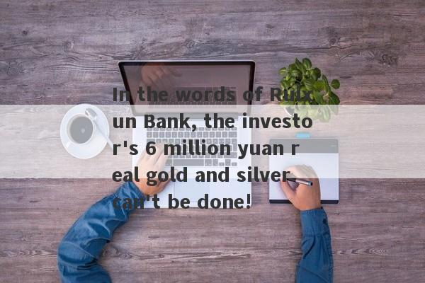 In the words of Ruixun Bank, the investor's 6 million yuan real gold and silver can't be done!-第1张图片-要懂汇