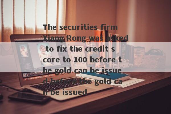 The securities firm Xiang Rong was asked to fix the credit score to 100 before the gold can be issued before the gold can be issued-第1张图片-要懂汇