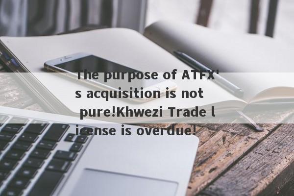 The purpose of ATFX's acquisition is not pure!Khwezi Trade license is overdue!-第1张图片-要懂汇