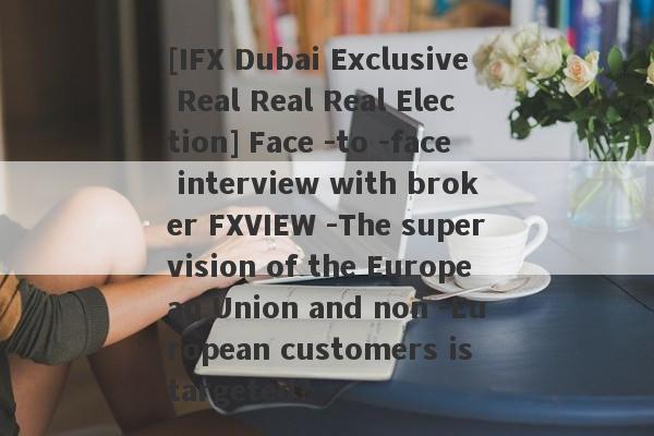 [IFX Dubai Exclusive Real Real Real Election] Face -to -face interview with broker FXVIEW -The supervision of the European Union and non -European customers is targeted?-第1张图片-要懂汇