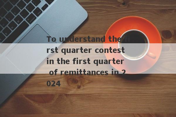 To understand the first quarter contest in the first quarter of remittances in 2024-第1张图片-要懂汇