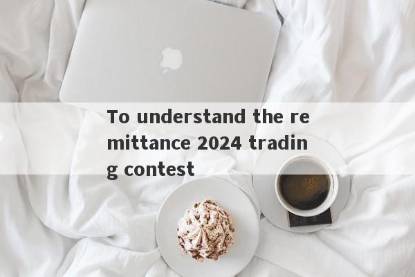 To understand the remittance 2024 trading contest-第1张图片-要懂汇