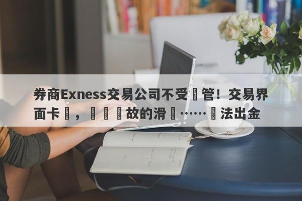 券商Exness交易公司不受監管！交易界面卡頓，無緣無故的滑點……無法出金-第1张图片-要懂汇