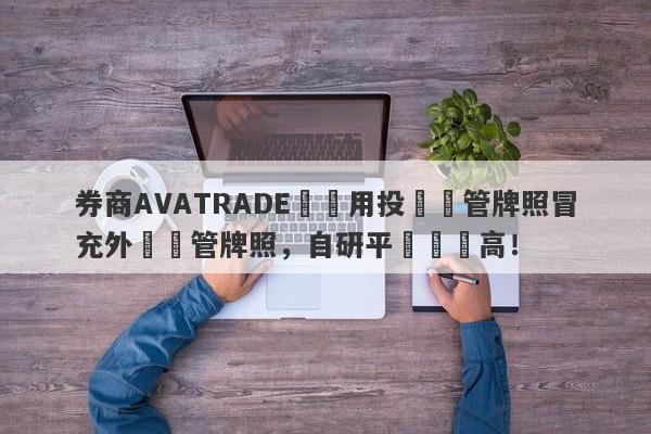 券商AVATRADE愛華用投資監管牌照冒充外匯監管牌照，自研平颱風險高！-第1张图片-要懂汇