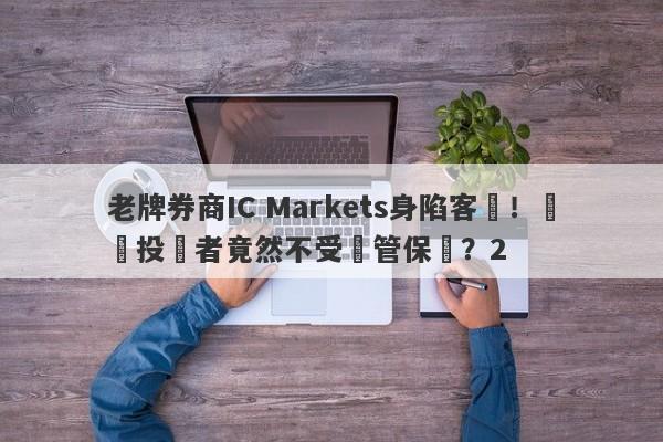 老牌券商IC Markets身陷客訴！國內投資者竟然不受監管保護？2-第1张图片-要懂汇