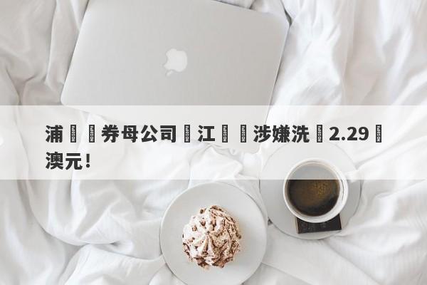 浦華證券母公司長江換匯涉嫌洗錢2.29億澳元！-第1张图片-要懂汇