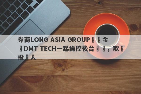 券商LONG ASIA GROUP與資金盤DMT TECH一起操控後台數據，欺詐投資人-第1张图片-要懂汇