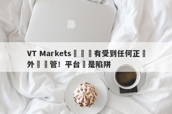 VT Markets從來沒有受到任何正規外匯監管！平台滿是陷阱-第1张图片-要懂汇