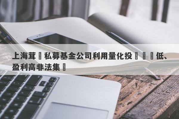 上海茸諾私募基金公司利用量化投資風險低、盈利高非法集資-第1张图片-要懂汇