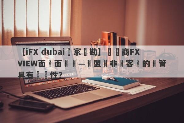 【iFX dubai獨家實勘】經紀商FXVIEW面對面專訪—歐盟與非歐客戶的監管具有針對性？-第1张图片-要懂汇