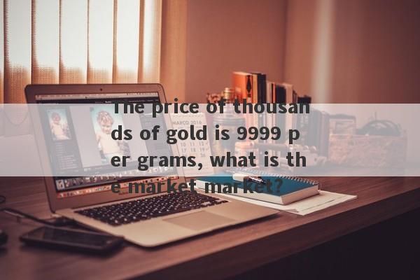 The price of thousands of gold is 9999 per grams, what is the market market?-第1张图片-要懂汇