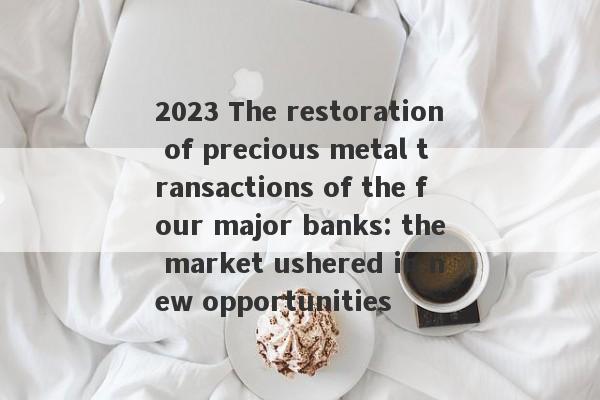 2023 The restoration of precious metal transactions of the four major banks: the market ushered in new opportunities-第1张图片-要懂汇